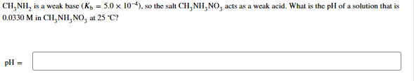 CH₂NH₂ is a weak base (K₁ = 5.0 x 10-4), so the salt CH₂NH₂NO3 acts as a weak acid. What is the pH of a solution that is
0.0330 M in CH₂NH₂NO3 at 25 °C?
pH