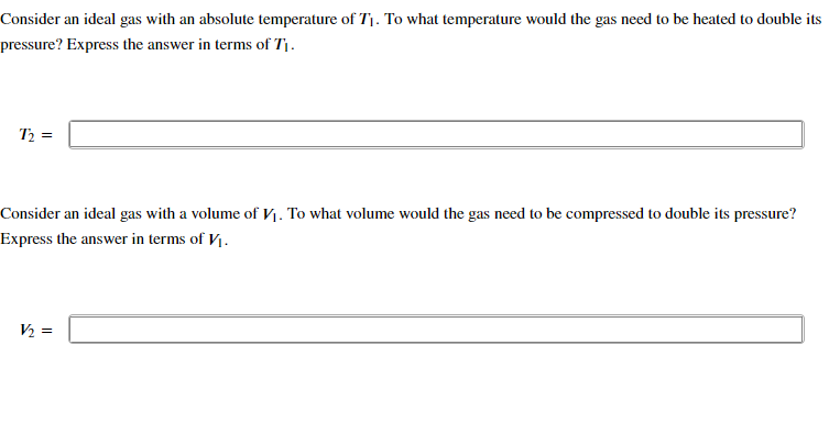 Consider an ideal gas with an absolute temperature of T₁. To what temperature would the gas need to be heated to double its
pressure? Express the answer in terms of T₁.
T₂ =
Consider an ideal gas with a volume of V₁. To what volume would the gas need to be compressed to double its pressure?
Express the answer in terms of V₁.
V/₂=