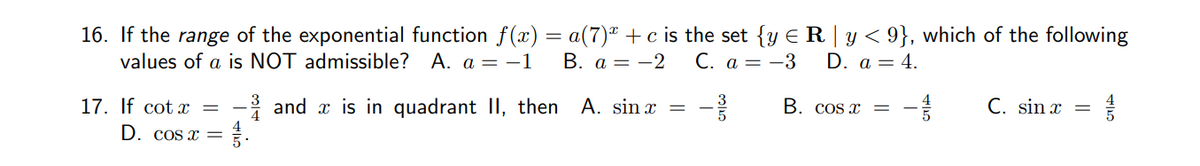 16. If the range of the exponential function f(x) = a(7) + c is the set {y € R | y < 9}, which of the following
values of a is NOT admissible? A. a = −1 B. a = -2
C. a-3
D. a = 4.
C. sin x
=
17. If cotx = - and is in quadrant II, then A. sinx
7.
D. cos x =
B. cos x
1/2