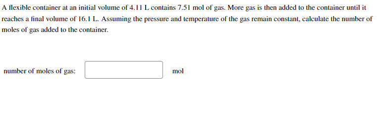 A flexible container at an initial volume of 4.11 L contains 7.51 mol of gas. More gas is then added to the container until it
reaches a final volume of 16.1 L. Assuming the pressure and temperature of the gas remain constant, calculate the number of
moles of gas added to the container.
number of moles of gas:
mol