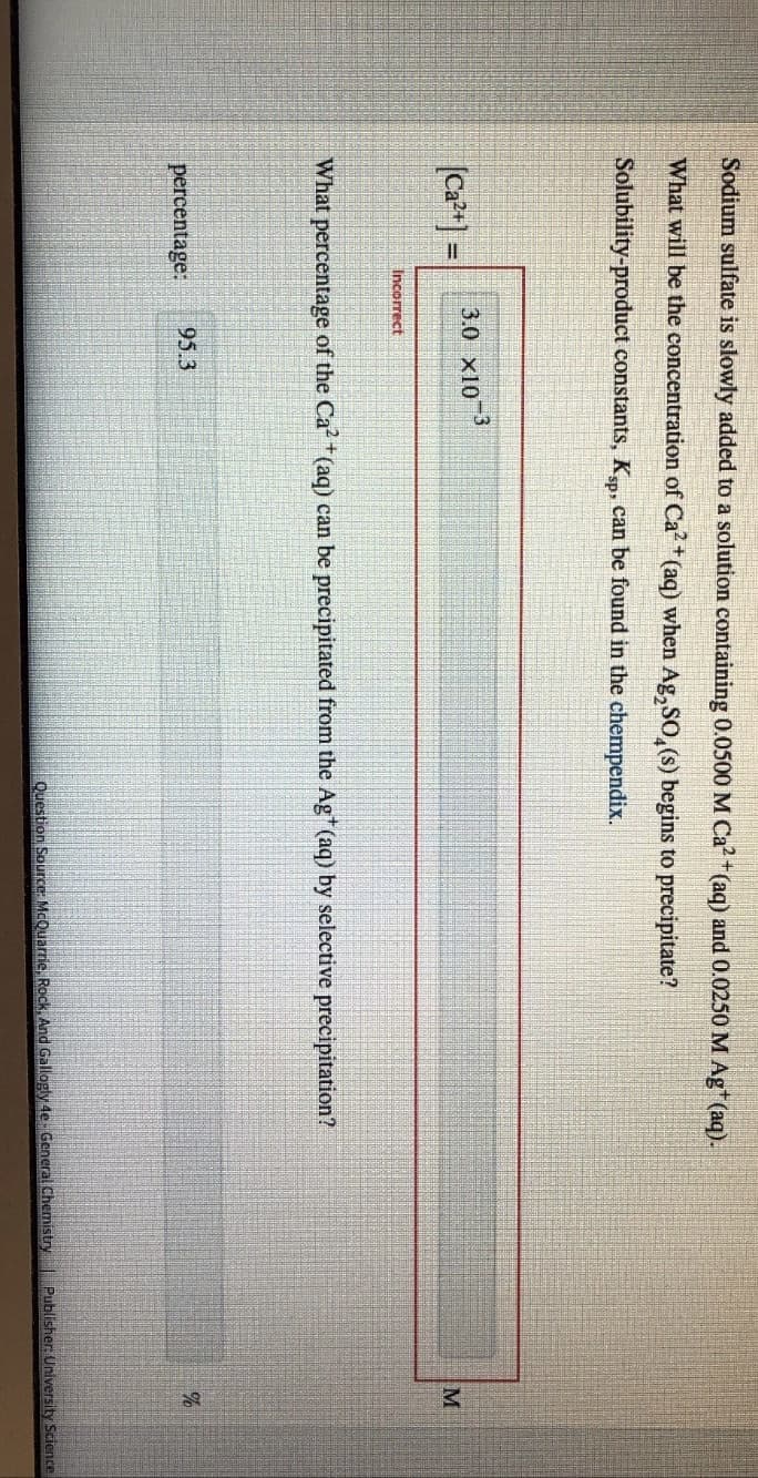 Sodium sulfate is slowly added to a solution containing 0.0500 M Ca²+ (aq) and 0.0250 M Ag* (aq).
What will be the concentration of Ca2+ (aq) when Ag,SO,(s) begins to precipitate?
Solubility-product constants, Ksp, can be found in the chempendix.
[Ca²+] =
3.0 x10 3
Incorrect
What percentage of the Ca²+ (aq) can be precipitated from the Ag* (aq) by selective precipitation?
percentage:
95.3
M
%
Question Source: McQuarrie, Rock, And Gallogly 4e- General Chemistry Publisher: University Science