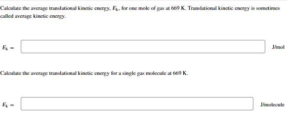 Calculate the average translational kinetic energy, Ex, for one mole of gas at 669 K. Translational kinetic energy is sometimes
called average kinetic energy.
Ex =
Calculate the average translational kinetic energy for a single gas molecule at 669 K.
J/mol
J/molecule