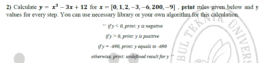 2) Calculate y = x* – 3x + 12 for x = [0, 1,2,–3,–6, 200, –9] , print rules given below and y
values for every step. You can use necessary library or your own algorithm for this calculation.
" ify< 0, print: y is negative
ify> 0, print: y is positive
if y = -690, print: y equals to -690
otherwise, print: undefined result for y
UNIVERS
