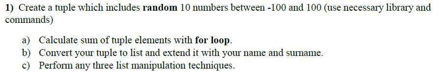 1) Create a tuple which includes random 10 numbers between -100 and 100 (use necessary library and
commands)
a) Calculate sum of tuple elements with for loop.
b) Convert your tuple to list and extend it with your name and surname.
c) Perform any three list manipulation techniques.
