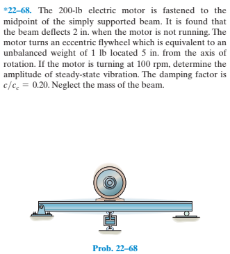 *22-68. The 200-lb electric motor is fastened to the
midpoint of the simply supported beam. It is found that
the beam deflects 2 in. when the motor is not running. The
motor turns an eccentric flywheel which is equivalent to an
unbalanced weight of 1 lb located 5 in. from the axis of
rotation. If the motor is turning at 100 rpm, determine the
amplitude of steady-state vibration. The damping factor is
c/c, = 0.20. Neglect the mass of the beam.
Prob. 22-68
