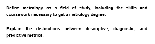 Define metrology as a field of study, including the skills and
coursework necessary to get a metrology degree.
Explain the distinctions between descriptive, diagnostic, and
predictive metrics.