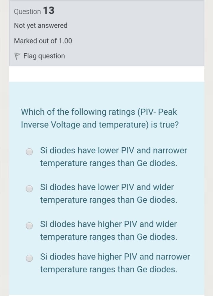 Question 13
Not yet answered
Marked out of 1.00
P Flag question
Which of the following ratings (PIV- Peak
Inverse Voltage and temperature) is true?
Si diodes have lower PIV and narrower
temperature ranges than Ge diodes.
Si diodes have lower PIV and wider
temperature ranges than Ge diodes.
Si diodes have higher PIV and wider
temperature ranges than Ge diodes.
Si diodes have higher PIV and narrower
temperature ranges than Ge diodes.
