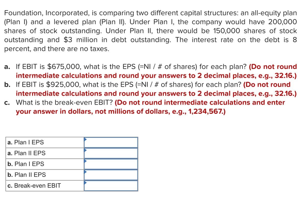 Foundation, Incorporated, is comparing two different capital structures: an all-equity plan
(Plan I) and a levered plan (Plan II). Under Plan I, the company would have 200,000
shares of stock outstanding. Under Plan II, there would be 150,000 shares of stock
outstanding and $3 million in debt outstanding. The interest rate on the debt is 8
percent, and there are no taxes.
a. If EBIT is $675,000, what is the EPS (=NI / # of shares) for each plan? (Do not round
intermediate calculations and round your answers to 2 decimal places, e.g., 32.16.)
b. If EBIT is $925,000, what is the EPS (=NI / # of shares) for each plan? (Do not round
intermediate calculations and round your answers to 2 decimal places, e.g., 32.16.)
c. What is the break-even EBIT? (Do not round intermediate calculations and enter
your answer in dollars, not millions of dollars, e.g., 1,234,567.)
a. Plan I EPS
a. Plan II EPS
b. Plan I EPS
b. Plan II EPS
c. Break-even EBIT