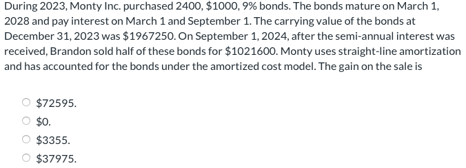 During 2023, Monty Inc. purchased 2400, $1000, 9% bonds. The bonds mature on March 1,
2028 and pay interest on March 1 and September 1. The carrying value of the bonds at
December 31, 2023 was $1967250. On September 1, 2024, after the semi-annual interest was
received, Brandon sold half of these bonds for $1021600. Monty uses straight-line amortization
and has accounted for the bonds under the amortized cost model. The gain on the sale is
$72595.
$0.
$3355.
$37975.