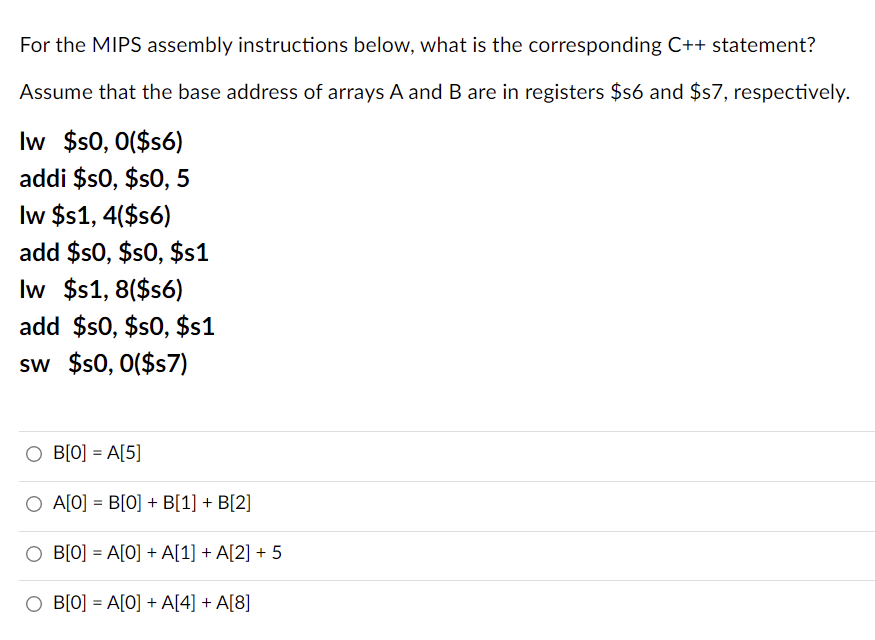 For the MIPS assembly instructions below, what is the corresponding C++ statement?
Assume that the base address of arrays A and B are in registers $s6 and $57, respectively.
Iw $s0, 0($s6)
addi $s0, $s0, 5
Iw $s1, 4($s6)
add $$0, $s0, $s1
Iw $1, 8($s6)
add $s0, $s0, $s1
sw $s0, 0($s7)
O B[O] = A[5]
O A[O] = B[0] + B[1] + B[2]
O B[O] = A[0] + A[1] + A[2] + 5
B[0] = A[O] + A[4] + A[8]
