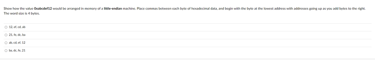 Show how the value Oxabcdef12 would be arranged in memory of a little-endian machine. Place commas between each byte of hexadecimal data, and begin with the byte at the lowest address with addresses going up as you add bytes to the right.
The word size is 4 bytes.
O 12, ef, cd, ab
O 21, fe, dc, ba
O ab, cd, ef, 12
O ba, dc, fe, 21
