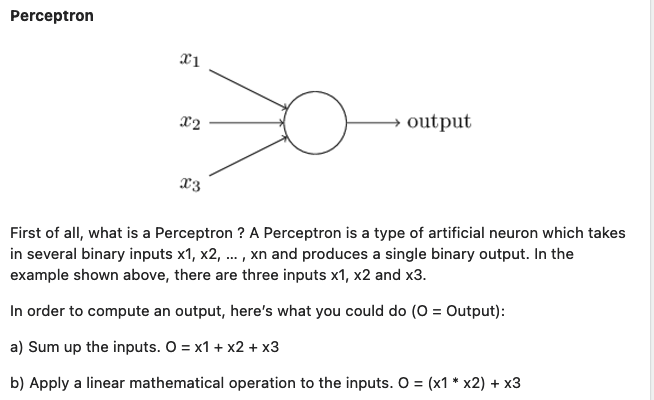 Perceptron
→ output
x3
First of all, what is a Perceptron ? A Perceptron is a type of artificial neuron which takes
in several binary inputs x1, x2, ..., xn and produces a single binary output. In the
example shown above, there are three inputs x1, x2 and x3.
In order to compute an output, here's what you could do (O = Output):
a) Sum up the inputs. O = x1 + x2 + x3
b) Apply a linear mathematical operation to the inputs. O = (x1 * x2) + x3
x1
X2