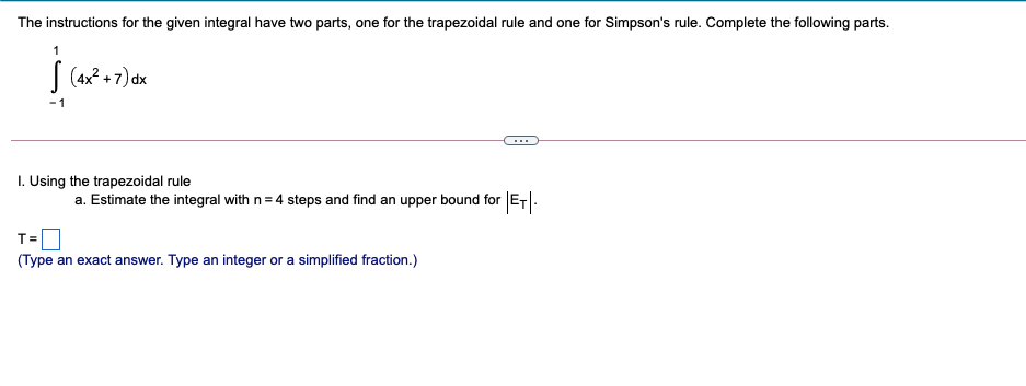 The instructions for the given integral have two parts, one for the trapezoidal rule and one for Simpson's rule. Complete the following parts.
| (4x? + 7) dx
-1
I. Using the trapezoidal rule
a. Estimate the integral with n= 4 steps and find an upper bound for ET|-
T=
(Type an exact answer. Type an integer or a simplified fraction.)
