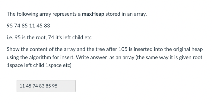 The following array represents a maxHeap stored in an array.
95 74 85 11 45 83
i.e. 95 is the root, 74 it's left child etc
Show the content of the array and the tree after 105 is inserted into the original heap
using the algorithm for insert. Write answer as an array (the same way it is given root
1space left child 1space etc)
11 45 74 83 85 95