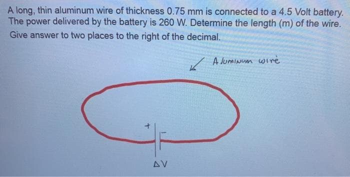 A long, thin aluminum wire of thickness 0.75 mm is connected to a 4.5 Volt battery.
The power delivered by the battery is 260 W. Determine the length (m) of the wire.
Give answer to two places to the right of the decimal.
A JumiNum wire
AV
