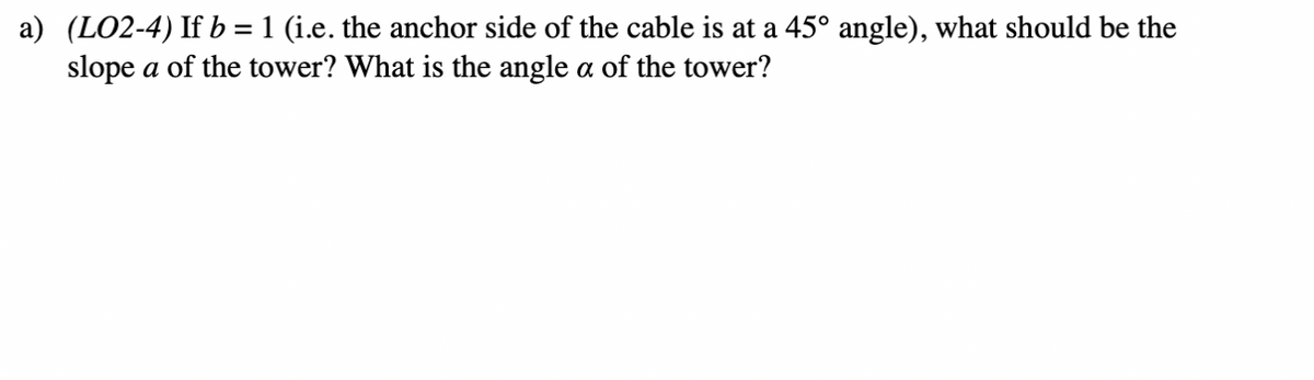 a) (LO2-4) If b = 1 (i.e. the anchor side of the cable is at a 45° angle), what should be the
slope a of the tower? What is the angle a of the tower?
