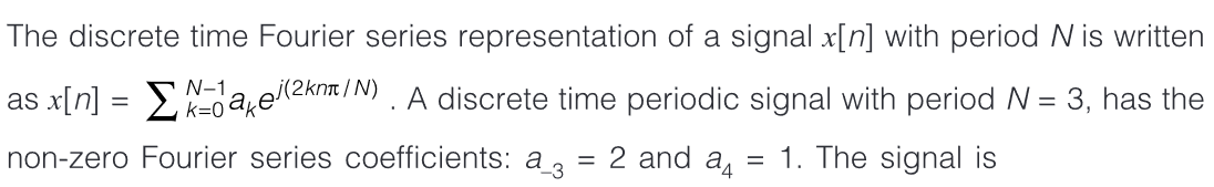 The discrete time Fourier series representation of a signal x[n] with period N is written
N-1
as x[n] = >a,e(2krm /N) . A discrete time periodic signal with period N = 3, has the
non-zero Fourier series coefficients: a ,
2 and a4
1. The signal is
