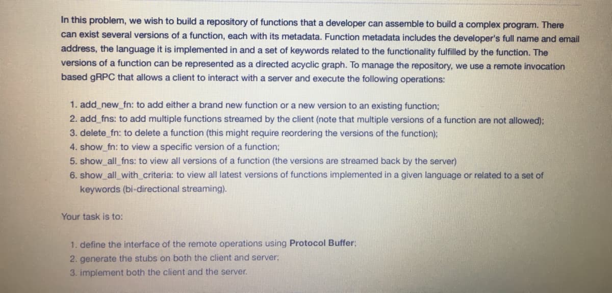 In this problem, we wish to build a repository of functions that a developer can assemble to build a complex program. There
can exist several versions of a function, each with its metadata. Function metadata includes the developer's full name and email
address, the language it is implemented in and a set of keywords related to the functionality fulfilled by the function. The
versions of a function can be represented as a directed acyclic graph. To manage the repository, we use a remote invocation
based GRPC that allows a client to interact with a server and execute the following operations:
1. add_new_fn: to add either a brand new function or a new version to an existing function;
2. add fns: to add multiple functions streamed by the client (note that multiple versions of a function are not allowed);
3. delete_fn: to delete a function (this might require reordering the versions of the function);
4. show_fn: to view a specific version of a function;
5. show all fns: to view all versions of a function (the versions are streamed back by the server)
6. show_all_with_criteria: to view all latest versions of functions implemented in a given language or related to a set of
keywords (bi-directional streaming).
Your task is to:
1. define the interface of the remote operations using Protocol Buffer:
2. generate the stubs on both the client and server;
3. implement both the client and the server.
