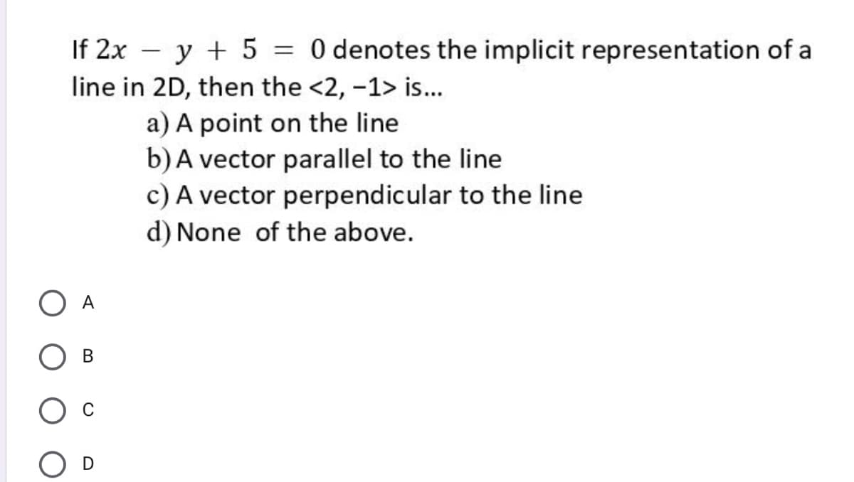 If 2x – y + 5 = 0 denotes the implicit representation of a
line in 2D, then the <2, -1> is...
a) A point on the line
b)A vector parallel to the line
c) A vector perpendicular to the line
d) None of the above.
O A
C
