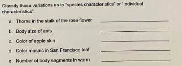 Classify these variations as to "species characteristics" or "individual
characteristics".
a. Thorms in the stalk of the rose flower
b. Body size of ants
c. Color of apple skin
d. Color mosaic in San Francisco leaf
e. Number of body segments in worm

