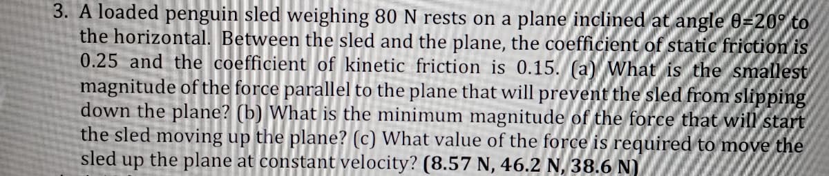 3. A loaded penguin sled weighing 80 N rests on a plane inclined at angle 0=20° to
the horizontal. Between the sled and the plane, the coefficient of static friction is
0.25 and the coefficient of kinetic friction is 0.15. (a) What is the smallest
magnitude of the force parallel to the plane that will prevent the sled from slipping
down the plane? (b) What is the minimum magnitude of the force that will start
the sled moving up the plane? (c) What value of the force is required to move the
sled up the plane at constant velocity? (8.57 N, 46.2 N, 38.6 N)
