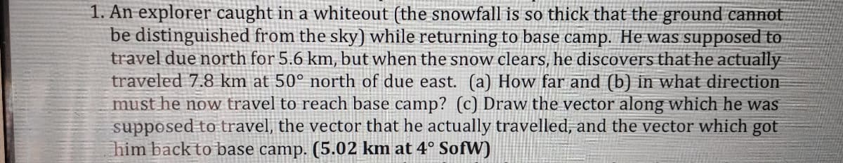 1. An explorer caught in a whiteout (the snowfall is so thick that the ground cannot
be distinguished from the sky) while returning to base camp. He was supposed to
travel due north for 5.6 km, but when the snow clears, he discovers that he actually
traveled 7.8 km at 50° north of due east. (a) How far and (b) in what direction
must he now travel to reach base camp? (c) Draw the vector along which he was
supposed to travel, the vector that he actually travelled, and the vector which got
him back to base camp. (5.02 km at 4° SofW)
