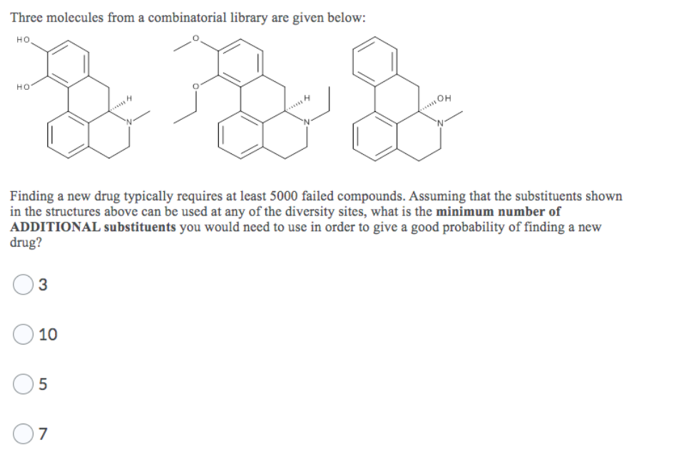 Three molecules from a combinatorial library are given below:
HO
& F
Finding a new drug typically requires at least 5000 failed compounds. Assuming that the substituents shown
in the structures above can be used at any of the diversity sites, what is the minimum number of
ADDITIONAL substituents you would need to use in order to give a good probability of finding a new
drug?
HO.
3
10
5
7
HOROH