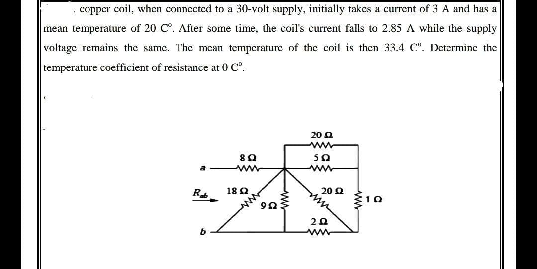 copper coil, when connected to a 30-volt supply, initially takes a current of 3 A and has a
mean temperature of 20 Cº. After some time, the coil's current falls to 2.85 A while the supply
voltage remains the same. The mean temperature of the coil is then 33.4 Cº. Determine the
temperature coefficient of resistance at 0 Cº.
20 Ω
www
502
8Q2
www
www
Rab
b
1892
952
20 Q
2.Q
www
102
