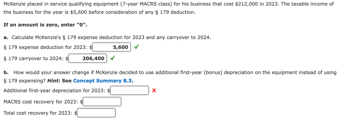 McKenzie placed in service qualifying equipment (7-year MACRS class) for his business that cost $212,000 in 2023. The taxable income of
the business for the year is $5,600 before consideration of any § 179 deduction.
If an amount is zero, enter "0".
a. Calculate McKenzie's § 179 expense deduction for 2023 and any carryover to 2024.
§ 179 expense deduction for 2023: $
5,600
§ 179 carryover to 2024: $
206,400
b. How would your answer change if McKenzie decided to use additional first-year (bonus) depreciation on the equipment instead of using
§ 179 expensing? Hint: See Concept Summary 8.3.
Additional first-year depreciation for 2023: $
MACRS cost recovery for 2023: $
Total cost recovery for 2023: $
X