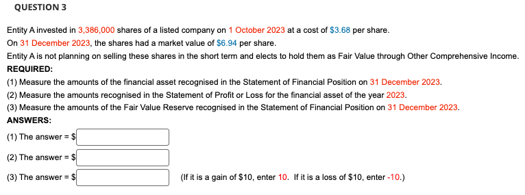 QUESTION 3
Entity A invested in 3,386,000 shares of a listed company on 1 October 2023 at a cost of $3.68 per share.
On 31 December 2023, the shares had a market value of $6.94 per share.
Entity A is not planning on selling these shares in the short term and elects to hold them as Fair Value through Other Comprehensive Income.
REQUIRED:
(1) Measure the amounts of the financial asset recognised in the Statement of Financial Position on 31 December 2023.
(2) Measure the amounts recognised in the Statement of Profit or Loss for the financial asset of the year 2023.
(3) Measure the amounts of the Fair Value Reserve recognised in the Statement of Financial Position on 31 December 2023.
ANSWERS:
(1) The answer = $
(2) The answer = $
(3) The answer = $
(If it is a gain of $10, enter 10. If it is a loss of $10, enter -10.)