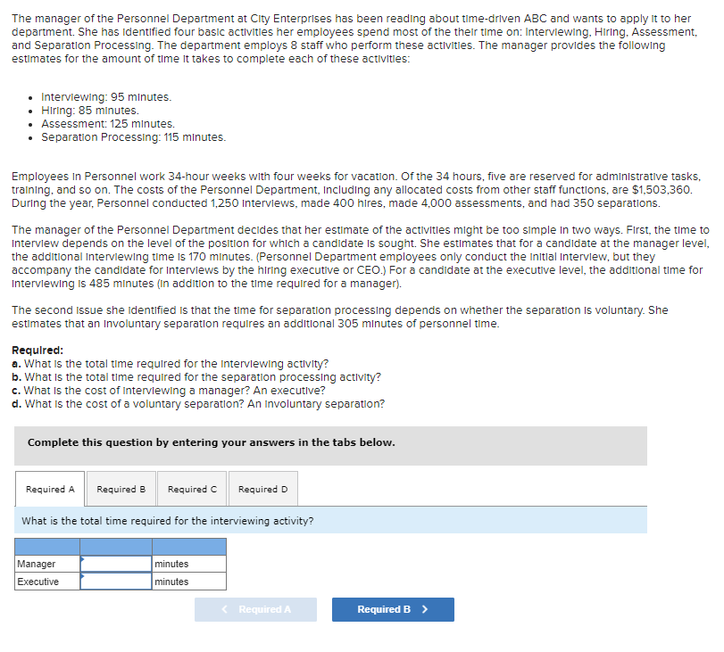 The manager of the Personnel Department at City Enterprises has been reading about time-driven ABC and wants to apply it to her
department. She has identified four basic activities her employees spend most of the their time on: Interviewing, Hiring, Assessment,
and Separation Processing. The department employs 8 staff who perform these activities. The manager provides the following
estimates for the amount of time it takes to complete each of these activities:
Interviewing: 95 minutes.
• Hiring: 85 minutes.
• Assessment: 125 minutes.
• Separation Processing: 115 minutes.
Employees in Personnel work 34-hour weeks with four weeks for vacation. Of the 34 hours, five are reserved for administrative tasks,
training, and so on. The costs of the Personnel Department, including any allocated costs from other staff functions, are $1,503,360.
During the year, Personnel conducted 1,250 Interviews, made 400 hires, made 4,000 assessments, and had 350 separations.
The manager of the Personnel Department decides that her estimate of the activities might be too simple in two ways. First, the time to
Interview depends on the level of the position for which a candidate is sought. She estimates that for a candidate at the manager level,
the additional Interviewing time is 170 minutes. (Personnel Department employees only conduct the initial Interview, but they
accompany the candidate for Interviews by the hiring executive or CEO.) For a candidate at the executive level, the additional time for
Interviewing is 485 minutes (in addition to the time required for a manager).
The second Issue she identified is that the time for separation processing depends on whether the separation is voluntary. She
estimates that an involuntary separation requires an additional 305 minutes of personnel time.
Required:
a. What is the total time required for the interviewing activity?
b. What is the total time required for the separation processing activity?
c. What is the cost of interviewing a manager? An executive?
d. What is the cost of a voluntary separation? An Involuntary separation?
Complete this question by entering your answers in the tabs below.
Required A
Required B Required C Required D
What is the total time required for the interviewing activity?
Manager
Executive
minutes
minutes
< Required A
Required B >