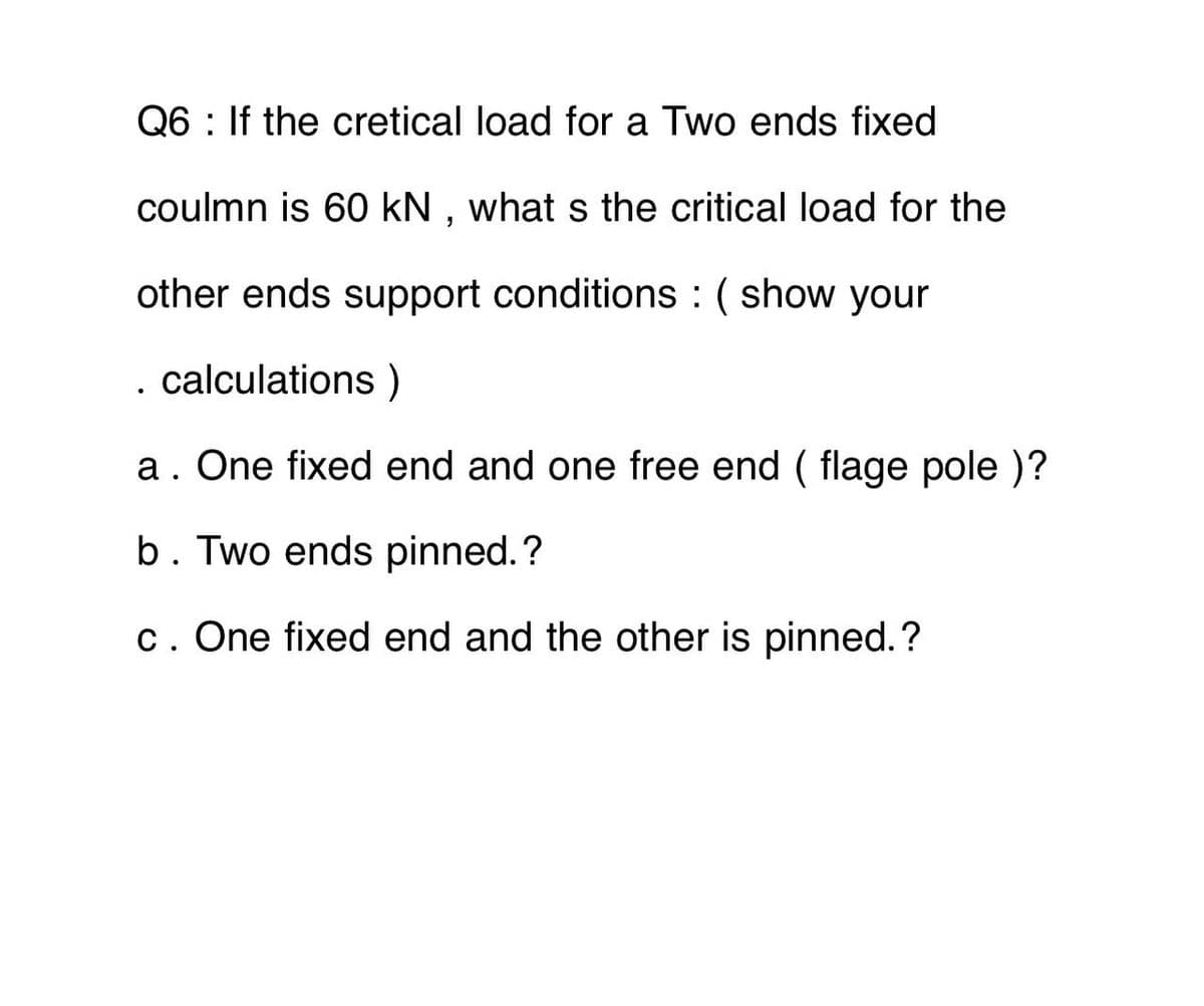 Q6: If the cretical load for a Two ends fixed
coulmn is 60 kN, what s the critical load for the
other ends support conditions : ( show your
. calculations )
a. One fixed end and one free end (flage pole )?
b. Two ends pinned.?
c. One fixed end and the other is pinned.?