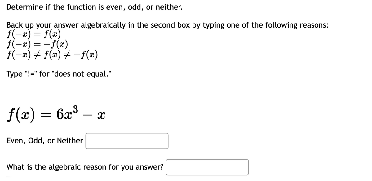 Determine if the function is even, odd, or neither.
Back up your answer algebraically in the second box by typing one of the following reasons:
f(-x) = f(x)
ƒ(-x) = −ƒ(x)
ƒ(−x) ‡ ƒ(x) ‡ −ƒ(x)
Type "!=" for "does not equal."
f(x) = 6x³
-
Even, Odd, or Neither
X
What is the algebraic reason for you answer?