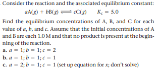 Consider the reaction and the associated equilibrium constant:
aA(g) + bB(g) = ¢C(g)
K. = 5.0
Find the equilibrium concentrations of A, B, and C for each
value of a, b, and c. Assume that the initial concentrations of A
and B are each 1.O M and that no product is present at the begin-
ning of the reaction.
a. a = 1; b = 1;c = 2
b. a = 1; b = 1;c = 1
c. a = 2; b = 1;c = 1 (set up equation for x; don't solve)
