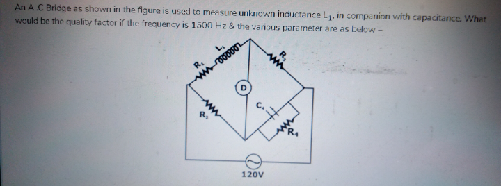 An A.C Bridge as shown in the figure is used to measure unknown inductance L1. in companion with capacitance What
would be the quality factor if the frequency is 1500 Hz & the various parameter are as below-
120V
