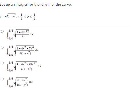 Set up an integral for the length of the curve.
y = Vi-x7, -sxs
1/4
4+ 49, 12
dx
-1/4
4- 4x7 + 7x6 dx
4(1 – x7)
1/4
1/4
1/4
4- 4x7. 1912
dx
4(1 – x7)
1/4
1/4
5- 4x7
dx
1/4 V4(1 -x7)
