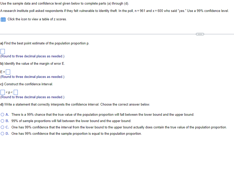 Use the sample data and confidence level given below to complete parts (a) through (d).
A research institute poll asked respondents if they felt vulnerable to identity theft. In the poll, n=961 and x = 600 who said "yes." Use a 99% confidence level.
Click the icon to view a table of z scores.
a) Find the best point estimate of the population proportion p.
(Round to three decimal places as needed.)
b) Identify the value of the margin of error E.
E=
(Round to three decimal places as needed.)
c) Construct the confidence interval.
<p<
(Round to three decimal places as needed.)
d) Write a statement that correctly interprets the confidence interval. Choose the correct answer below.
O A. There is a 99% chance that the true value of the population proportion will fall between the lower bound and the upper bound.
O B. 99% of sample proportions will fall between the lower bound and the upper bound.
O C. One has 99% confidence that the interval from the lower bound to the upper bound actually does contain the true value of the population proportion.
O D. One has 99% confidence that the sample proportion is equal to the population proportion.