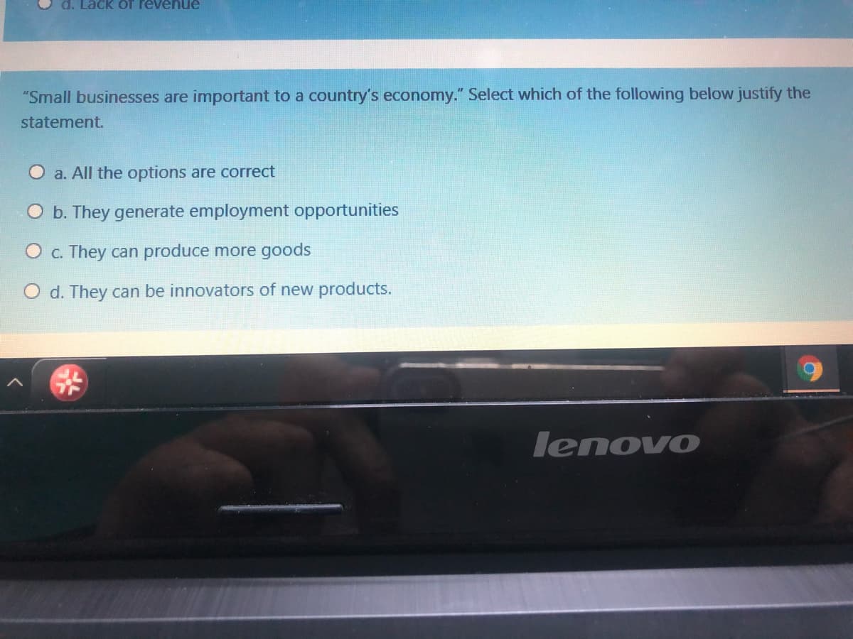 d. Lack of revenue
"Small businesses are important to a country's economy." Select which of the following below justify the
statement.
a. All the options are correct
b. They generate employment opportunities
C. They can produce more goods
O d. They can be innovators of new products.
lenovo
