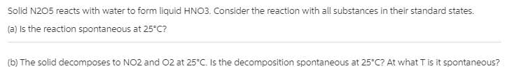 Solid N205 reacts with water to form liquid HNO3. Consider the reaction with all substances in their standard states.
(a) Is the reaction spontaneous at 25°C?
(b) The solid decomposes to NO2 and 02 at 25°C. Is the decomposition spontaneous at 25°C? At what T is it spontaneous?
