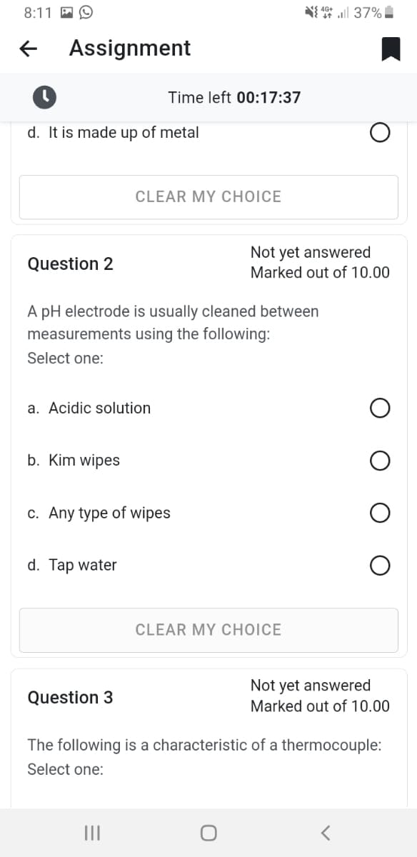 8:11
Assignment
d. It is made up of metal
Question 2
a. Acidic solution
b. Kim wipes
Time left 00:17:37
CLEAR MY CHOICE
A pH electrode is usually cleaned between
measurements using the following:
Select one:
d. Tap water
c. Any type of wipes
Question 3
437%
Not yet answered
Marked out of 10.00
CLEAR MY CHOICE
Not yet answered
Marked out of 10.00
The following is a characteristic of a thermocouple:
Select one:
<