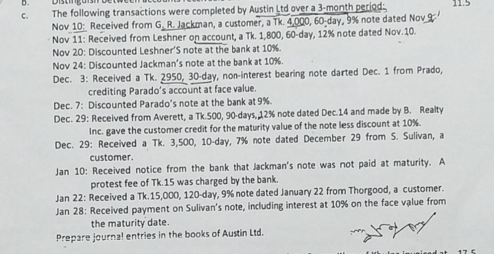 b.
The following transactions were completed by Austin Ltd over a 3-month period:
Nov 10: Received from G. R. Jackman, a customer, a Tk. 4,000, 60-day, 9% note dated Nov
Nov 11: Received from Leshner on account, a Tk. 1,800, 60-day, 12% note dated Nov.10.
Nov 20: Discounted Leshner'S note at the bank at 10%.
Nov 24: Discounted Jackman's note at the bank at 10%.
Dec. 3: Received a Tk. 2950, 30-day, non-interest bearing note darted Dec. 1 from Prado,
C.
11.5
crediting Parado's account at face value.
Dec. 7: Discounted Parado's note at the bank at 9%.
Dec. 29: Received from Averett, a Tk.500, 90-days,12% note dated Dec.14 and made by B. Realty
Inc. gave the customer credit for the maturity value of the note less discount at 10%.
Dec. 29: Received a Tk. 3,500, 10-day, 7% note dated December 29 from S. Sulivan, a
customer.
Jan 10: Received notice from the bank that Jackman's note was not paid at maturity. A
protest fee of Tk.15 was charged by the bank.
Jan 22: Received a Tk.15,000, 120-day, 9% note dated January 22 from Thorgood, a customer.
Jan 28: Received payment on Sulivan's note, including interest at 10% on the face value from
the maturity date.
Prepare journa! entries in the books of Austin Ltd.
las inueicod at
17 5
