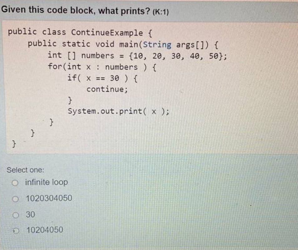 Given this code block, what prints? (K:1)
public class ContinueExample {
public static void main(String args[]) {
int [] numbers = {10, 20, 30, 40, 50};
for (int x numbers ) {
if(x == 30 ) {
continue;
}
System.out.print( x );
23
}
Select one:
O infinite loop
O 1020304050
30
10204050