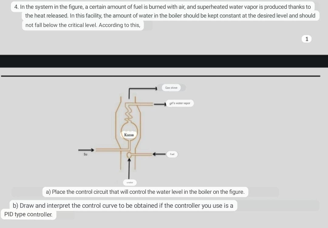 4. In the system in the figure, a certain amount of fuel is burned with air, and superheated water vapor is produced thanks to
the heat released. In this facility, the amount of water in the boiler should be kept constant at the desired level and should
level. According to this,
not fall below the critical
↑=
Kazan
washe
Gas stove
girl's water vapor
Fuel
a) Place the control circuit that will control the water level in the boiler on the figure.
b) Draw and interpret the control curve to be obtained if the controller you use is a
PID type controller.
1