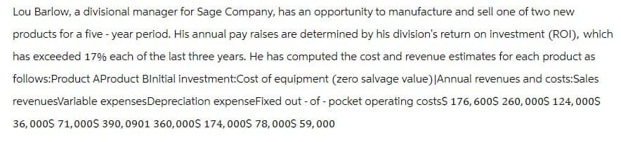 Lou Barlow, a divisional manager for Sage Company, has an opportunity to manufacture and sell one of two new
products for a five-year period. His annual pay raises are determined by his division's return on investment (ROI), which
has exceeded 17% each of the last three years. He has computed the cost and revenue estimates for each product as
follows:Product AProduct Binitial investment:Cost of equipment (zero salvage value) |Annual revenues and costs:Sales
revenuesVariable expenses Depreciation expenseFixed out-of-pocket operating costs$ 176, 600$ 260,000$ 124,000$
36,000$ 71,000$ 390, 0901 360,000$ 174, 000$ 78,000$ 59,000