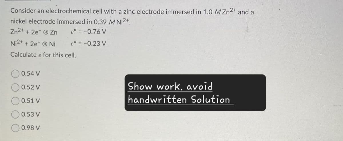 Consider an electrochemical cell with a zinc electrode immersed in 1.0 MZn2+ and a
nickel electrode immersed in 0.39 M Ni²+
Zn2+ + 2eZn
e° = -0.76 V
Ni 2+ + 2e¯ ® Ni
e° = -0.23 V
Calculate e for this cell.
0.54 V
0.52 V
0.51 V
0.53 V
0.98 V
Show work, avoid
handwritten Solution
