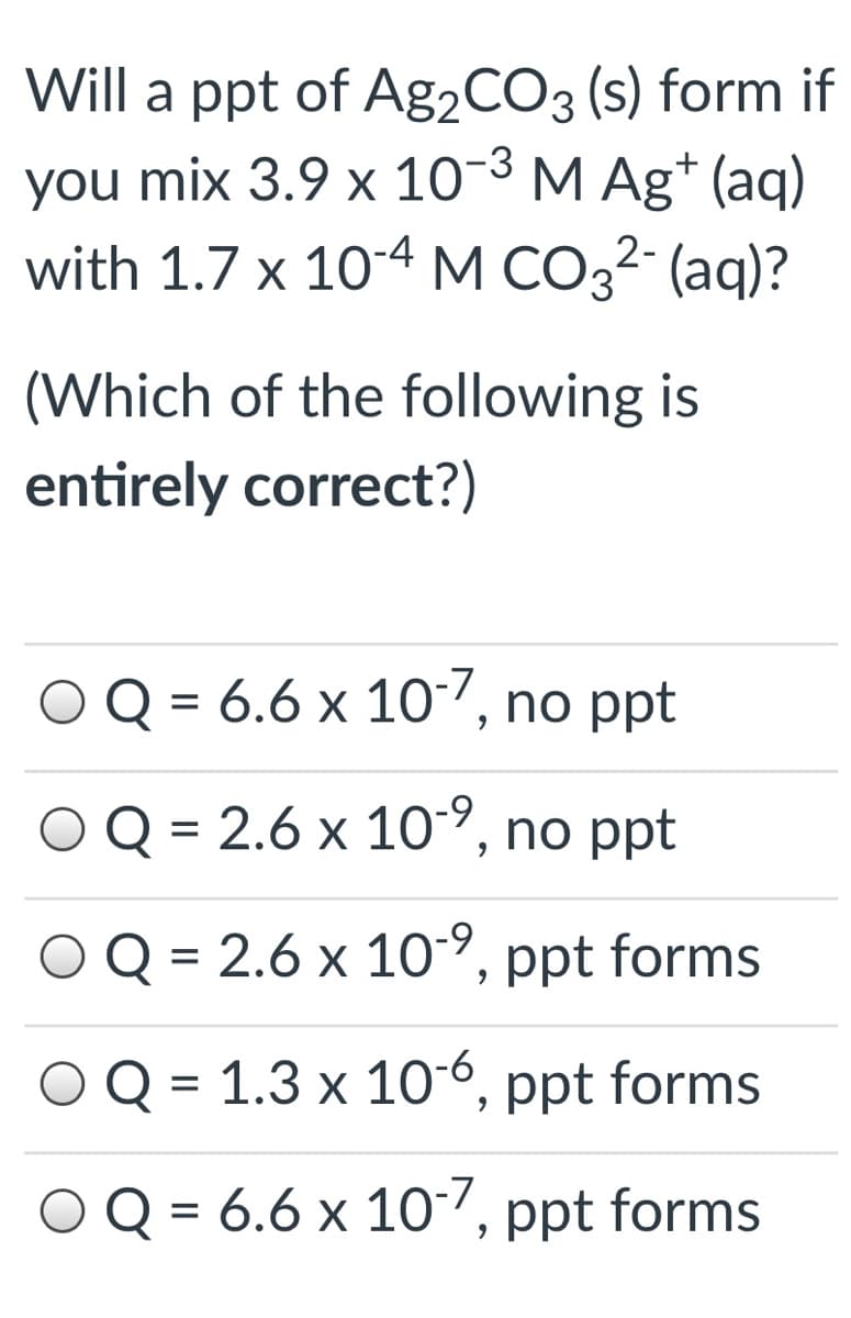 Will a ppt of A82CO3 (s) form if
you mix 3.9 x 10-3 M Ag* (aq)
with 1.7 x 10-4 M CO32 (aq)?
+
(Which of the following is
entirely correct?)
6.6 x 10-7, no ppt
Q = 2.6 x 10, no ppt
Q = 2.6 x 10-9, ppt forms
1.3 x 106, ppt forms
%D
Q = 6.6 x 10/, ppt forms
