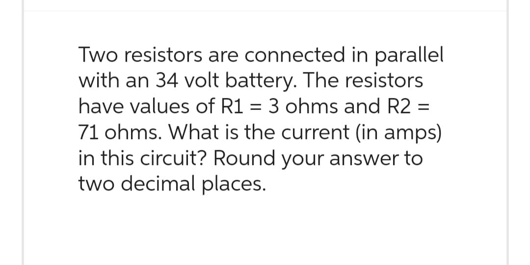 Two resistors are connected in parallel
with an 34 volt battery. The resistors
have values of R1 = 3 ohms and R2 =
71 ohms. What is the current (in amps)
in this circuit? Round your answer to
two decimal places.