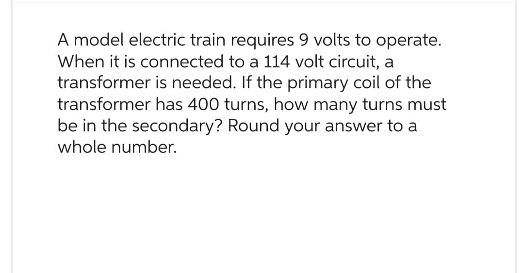 A model electric train requires 9 volts to operate.
When it is connected to a 114 volt circuit, a
transformer is needed. If the primary coil of the
transformer has 400 turns, how many turns must
be in the secondary? Round your answer to a
whole number.