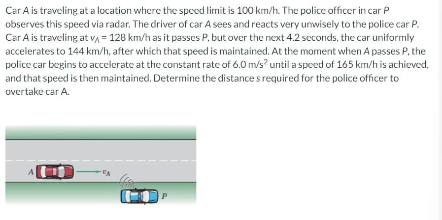 Car A is traveling at a location where the speed limit is 100 km/h. The police officer in car P
observes this speed via radar. The driver of car A sees and reacts very unwisely to the police car P.
Car A is traveling at VA = 128 km/h as it passes P, but over the next 4.2 seconds, the car uniformly
accelerates to 144 km/h, after which that speed is maintained. At the moment when A passes P, the
police car begins to accelerate at the constant rate of 6.0 m/s² until a speed of 165 km/h is achieved,
and that speed is then maintained. Determine the distance s required for the police officer to
overtake car A.
VA
P