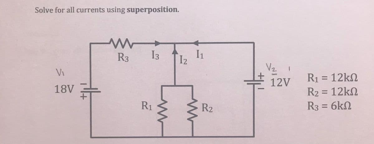 Solve for all currents using superposition.
ww
R3
13
1₂
V₁
18V
R₁
W
I1
R₂
V₂
1
12V
R₁ = 12kn
R₂ = 12kn
R3 = 6ΚΩ